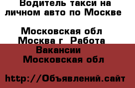 Водитель такси на личном авто по Москве - Московская обл., Москва г. Работа » Вакансии   . Московская обл.